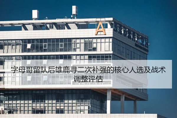 字母哥留队后雄鹿寻二次补强的核心人选及战术调整评估